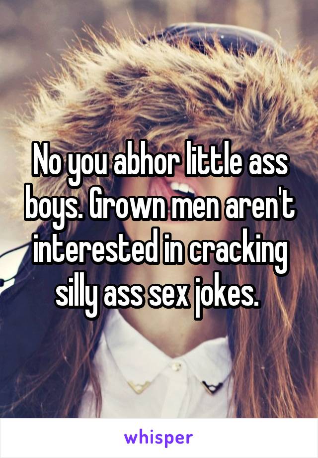 No you abhor little ass boys. Grown men aren't interested in cracking silly ass sex jokes. 