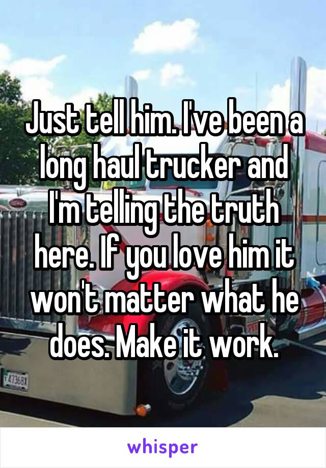 Just tell him. I've been a long haul trucker and I'm telling the truth here. If you love him it won't matter what he does. Make it work.