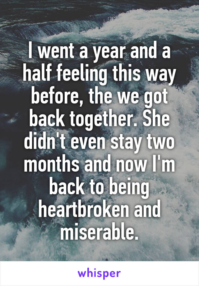 I went a year and a half feeling this way before, the we got back together. She didn't even stay two months and now I'm back to being heartbroken and miserable.