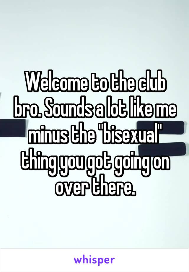 Welcome to the club bro. Sounds a lot like me minus the "bisexual" thing you got going on over there.