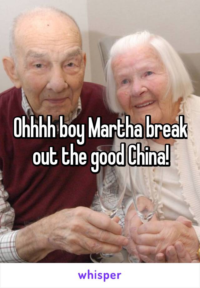 Ohhhh boy Martha break out the good China!