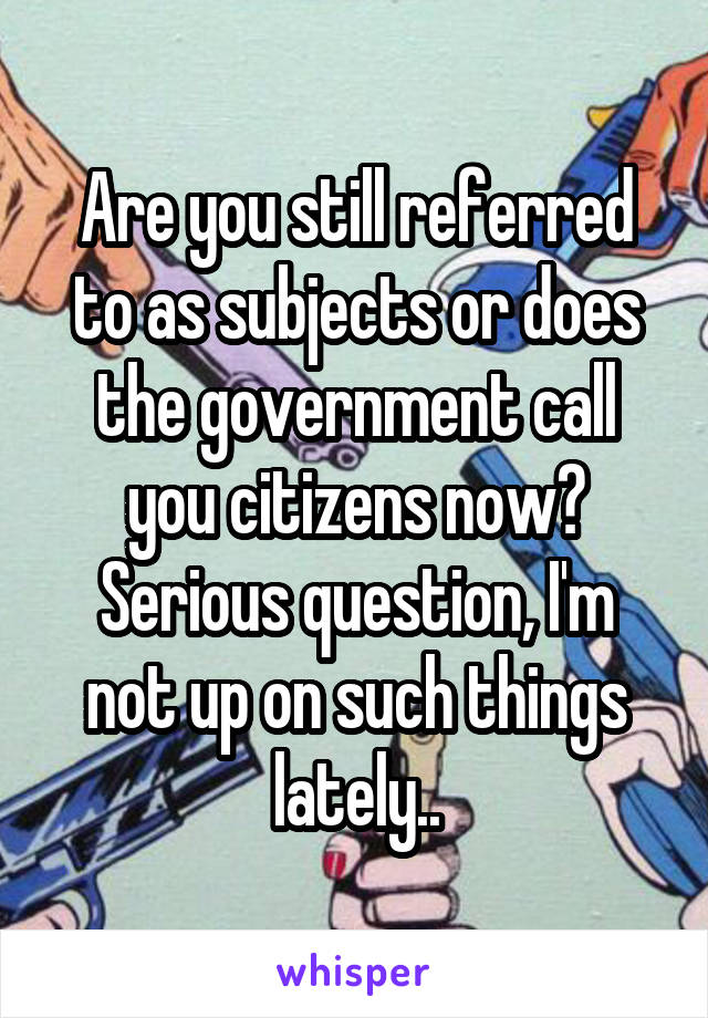 Are you still referred to as subjects or does the government call you citizens now?
Serious question, I'm not up on such things lately..