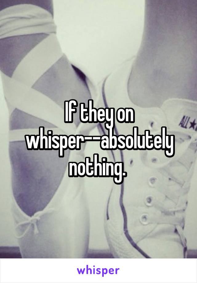 If they on whisper--absolutely nothing. 