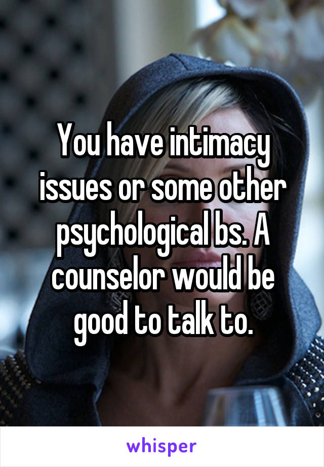 You have intimacy issues or some other psychological bs. A counselor would be good to talk to.