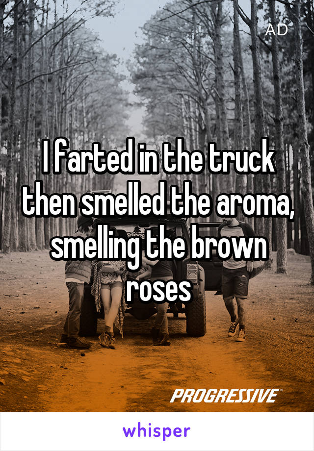 I farted in the truck then smelled the aroma, smelling the brown roses