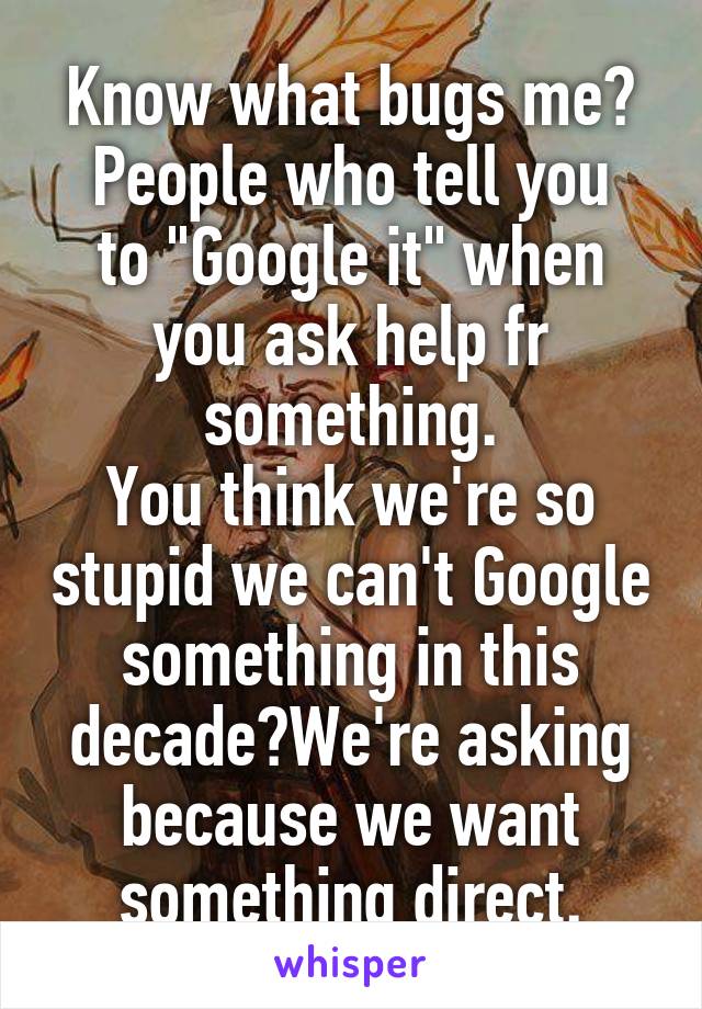 Know what bugs me?
People who tell you to "Google it" when you ask help fr something.
You think we're so stupid we can't Google something in this decade?We're asking because we want something direct.