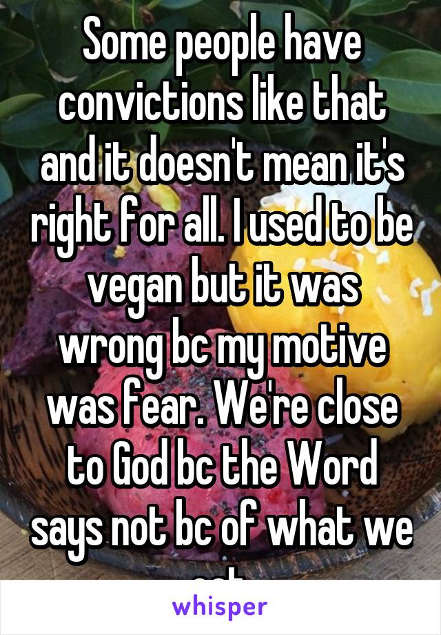Some people have convictions like that and it doesn't mean it's right for all. I used to be vegan but it was wrong bc my motive was fear. We're close to God bc the Word says not bc of what we eat 