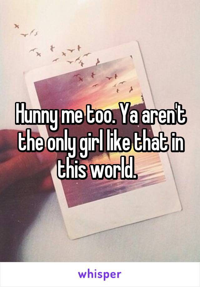 Hunny me too. Ya aren't the only girl like that in this world.  