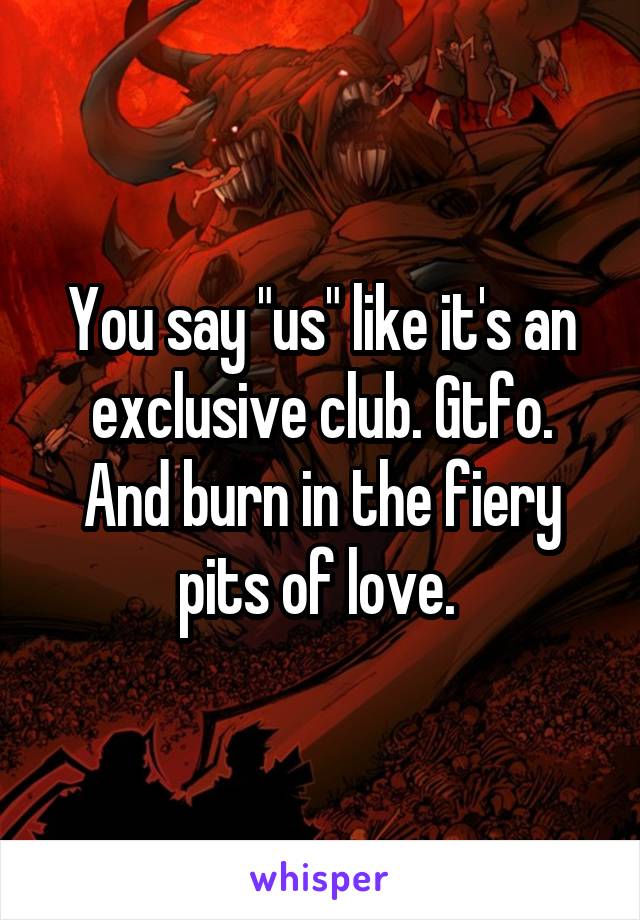 You say "us" like it's an exclusive club. Gtfo. And burn in the fiery pits of love. 