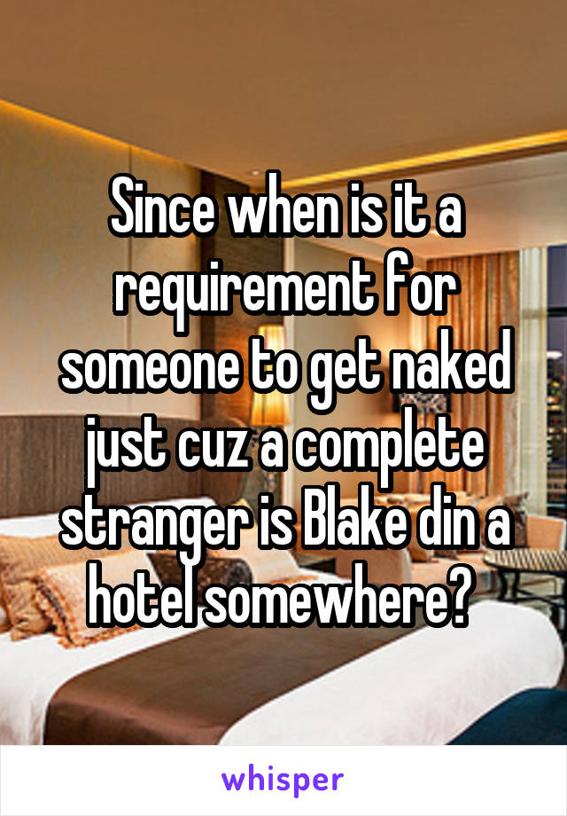Since when is it a requirement for someone to get naked just cuz a complete stranger is Blake din a hotel somewhere? 