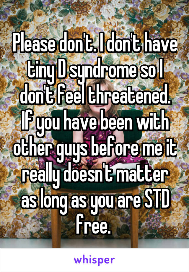 Please don't. I don't have tiny D syndrome so I don't feel threatened. If you have been with other guys before me it really doesn't matter as long as you are STD free. 