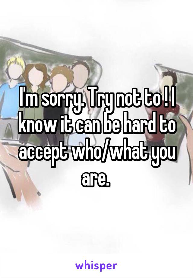 I'm sorry. Try not to ! I know it can be hard to accept who/what you are. 