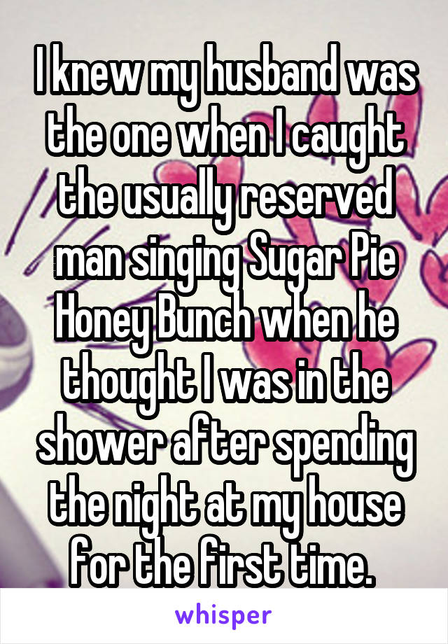 I knew my husband was the one when I caught the usually reserved man singing Sugar Pie Honey Bunch when he thought I was in the shower after spending the night at my house for the first time. 