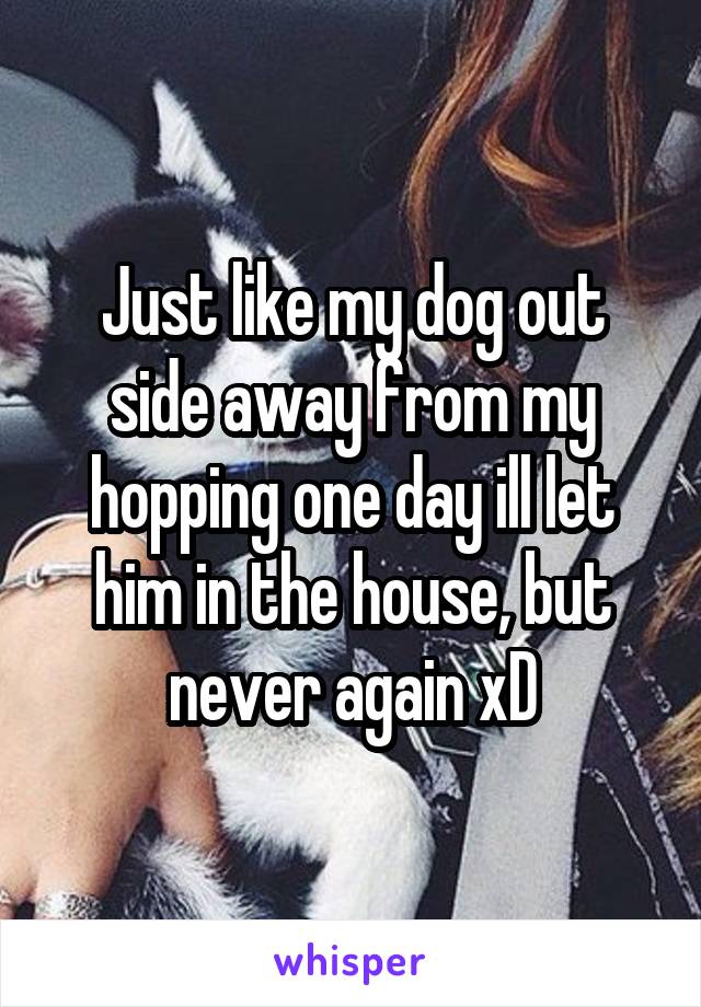 Just like my dog out side away from my hopping one day ill let him in the house, but never again xD