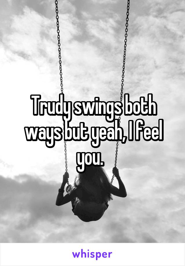 Trudy swings both ways but yeah, I feel you.  