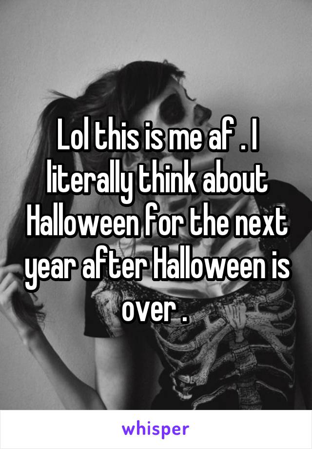 Lol this is me af . I literally think about Halloween for the next year after Halloween is over . 
