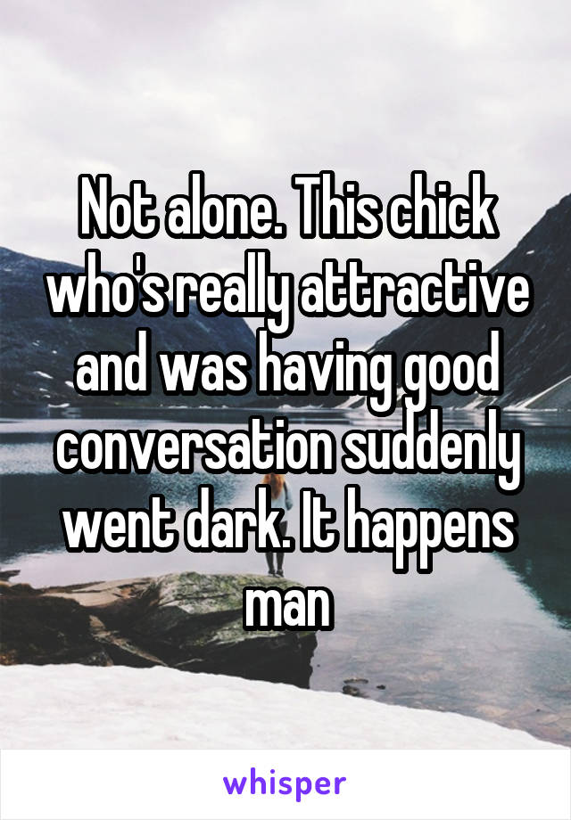 Not alone. This chick who's really attractive and was having good conversation suddenly went dark. It happens man