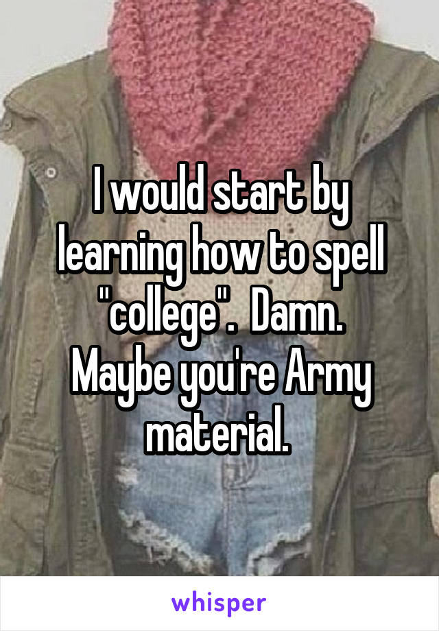 I would start by
learning how to spell
"college".  Damn.
Maybe you're Army
material. 