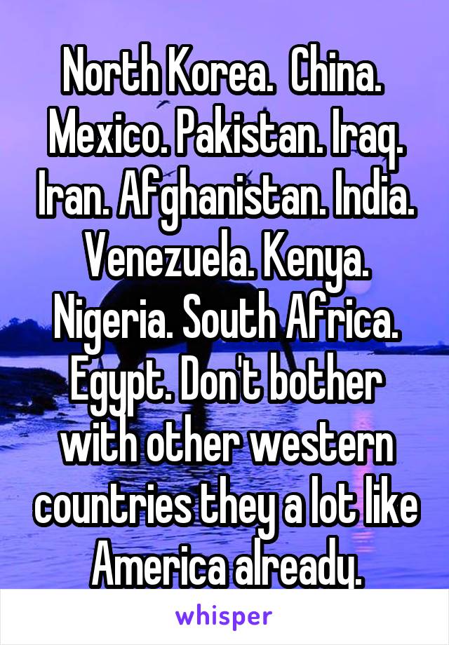 North Korea.  China.  Mexico. Pakistan. Iraq. Iran. Afghanistan. India. Venezuela. Kenya. Nigeria. South Africa. Egypt. Don't bother with other western countries they a lot like America already.