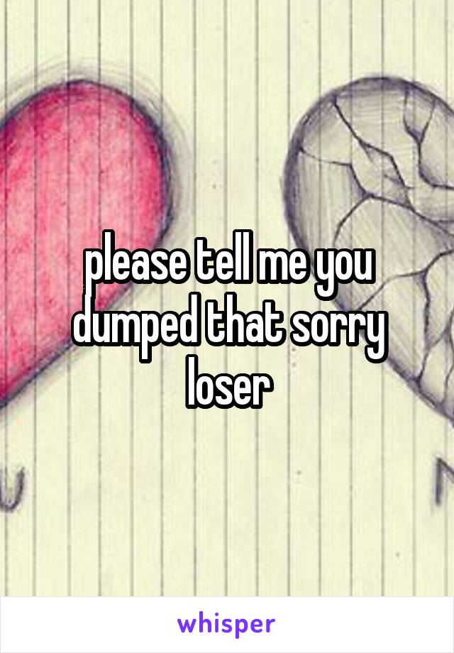 please tell me you dumped that sorry loser