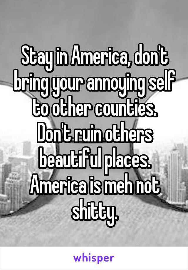 Stay in America, don't bring your annoying self to other counties.
Don't ruin others beautiful places.
America is meh not shitty.