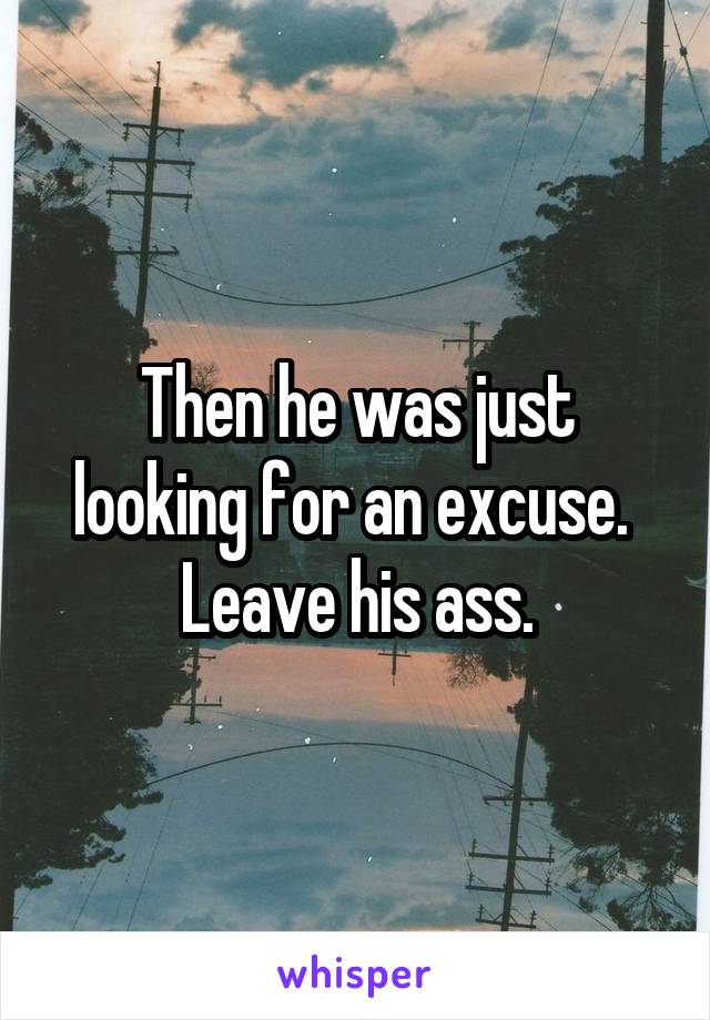 Then he was just looking for an excuse.  Leave his ass.