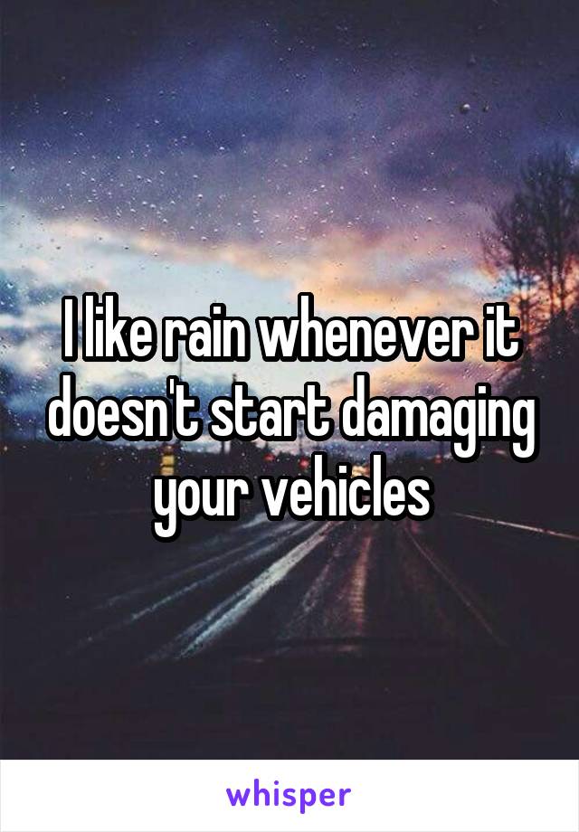 I like rain whenever it doesn't start damaging your vehicles