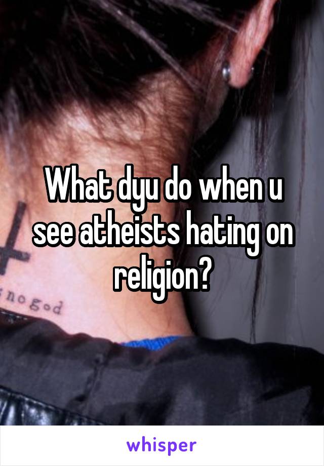 What dyu do when u see atheists hating on religion?