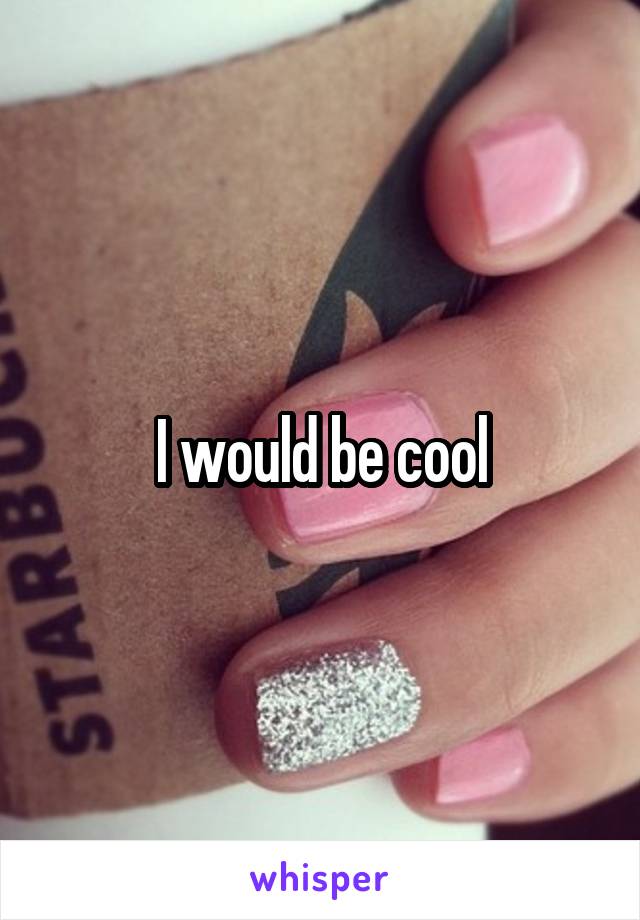 I would be cool