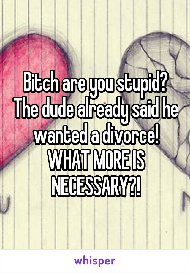 Bitch are you stupid? The dude already said he wanted a divorce! WHAT MORE IS NECESSARY?!