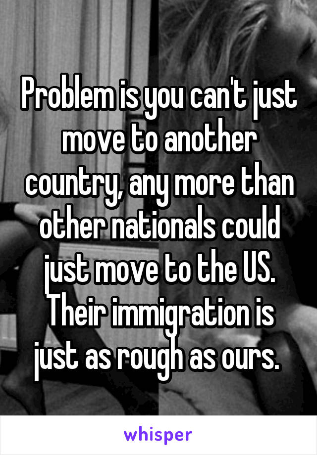 Problem is you can't just move to another country, any more than other nationals could just move to the US. Their immigration is just as rough as ours. 