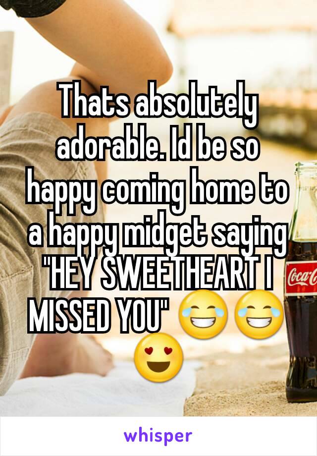 Thats absolutely adorable. Id be so happy coming home to a happy midget saying "HEY SWEETHEART I MISSED YOU" 😂😂😍