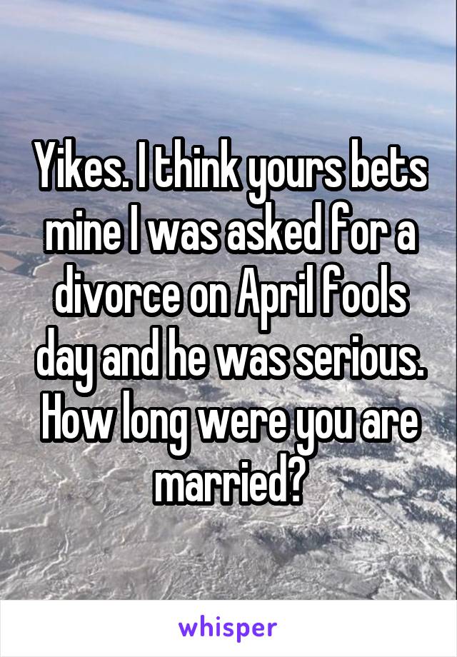 Yikes. I think yours bets mine I was asked for a divorce on April fools day and he was serious. How long were you are married?