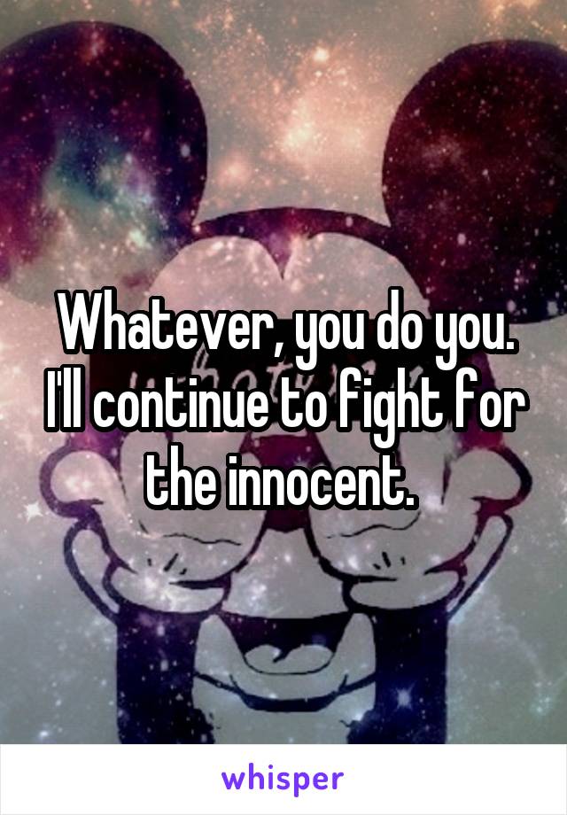 Whatever, you do you. I'll continue to fight for the innocent. 