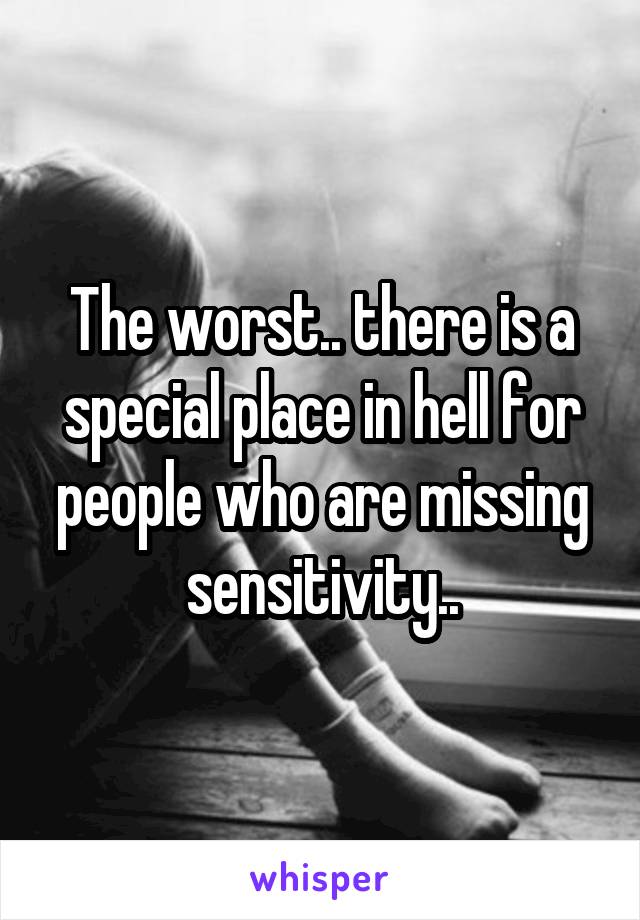 The worst.. there is a special place in hell for people who are missing sensitivity..