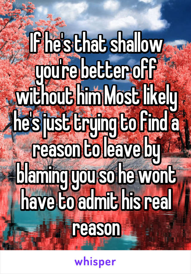 If he's that shallow you're better off without him Most likely he's just trying to find a reason to leave by blaming you so he wont have to admit his real reason