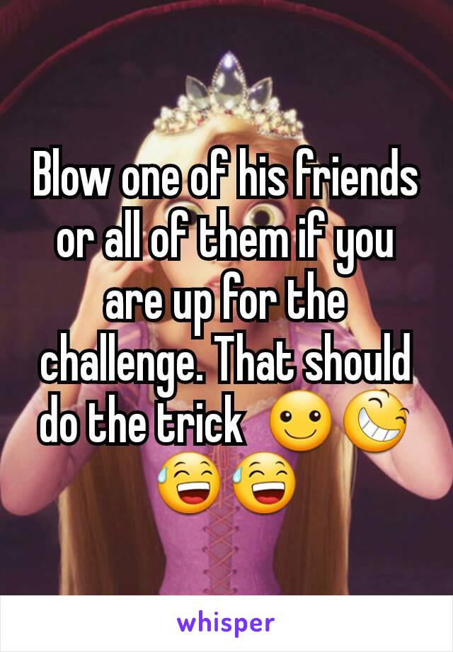 Blow one of his friends  or all of them if you are up for the challenge. That should do the trick  ☺😆😅😅
