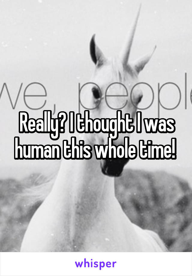 Really? I thought I was human this whole time! 