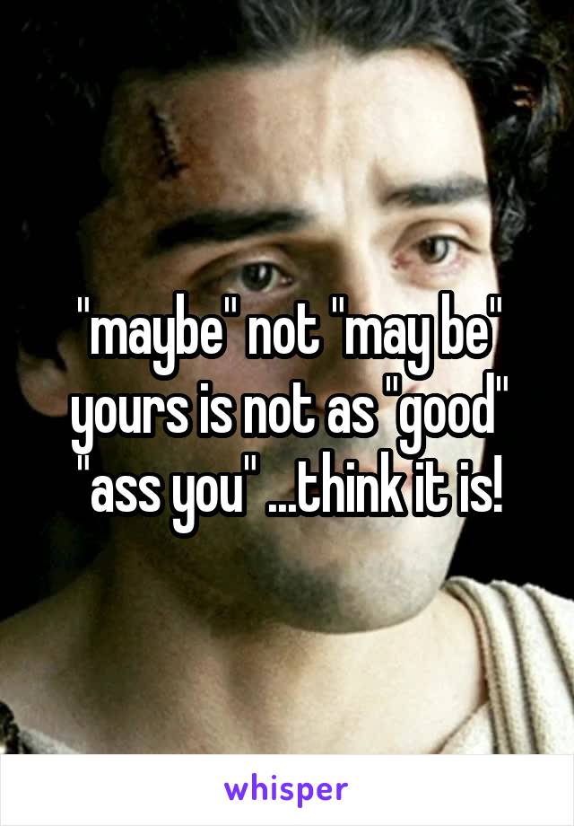 "maybe" not "may be" yours is not as "good" "ass you" ...think it is!