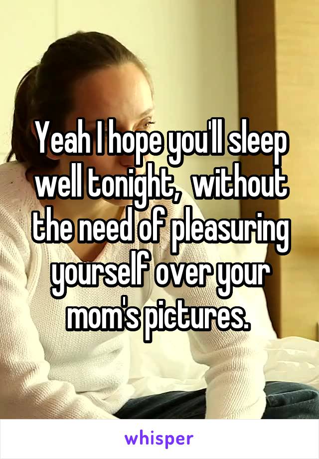 Yeah I hope you'll sleep well tonight,  without the need of pleasuring yourself over your mom's pictures. 