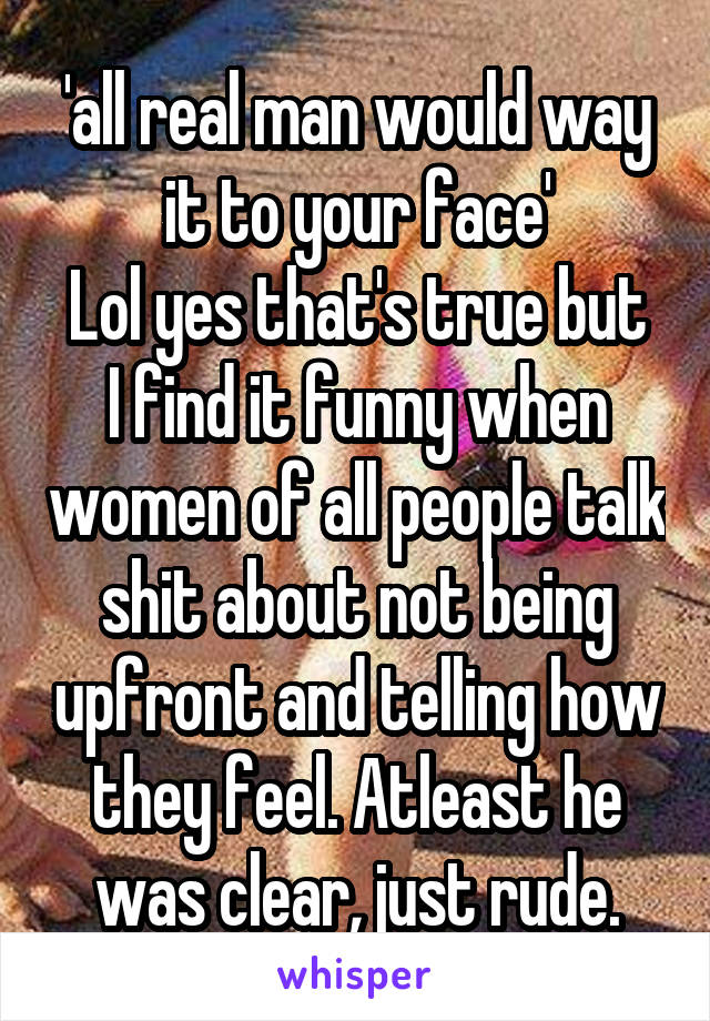 'all real man would way it to your face'
Lol yes that's true but I find it funny when women of all people talk shit about not being upfront and telling how they feel. Atleast he was clear, just rude.