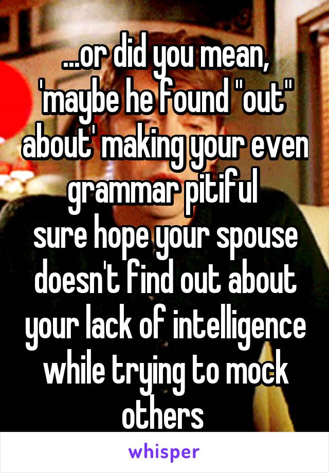 ...or did you mean, 'maybe he found "out" about' making your even grammar pitiful 
sure hope your spouse doesn't find out about your lack of intelligence while trying to mock others 