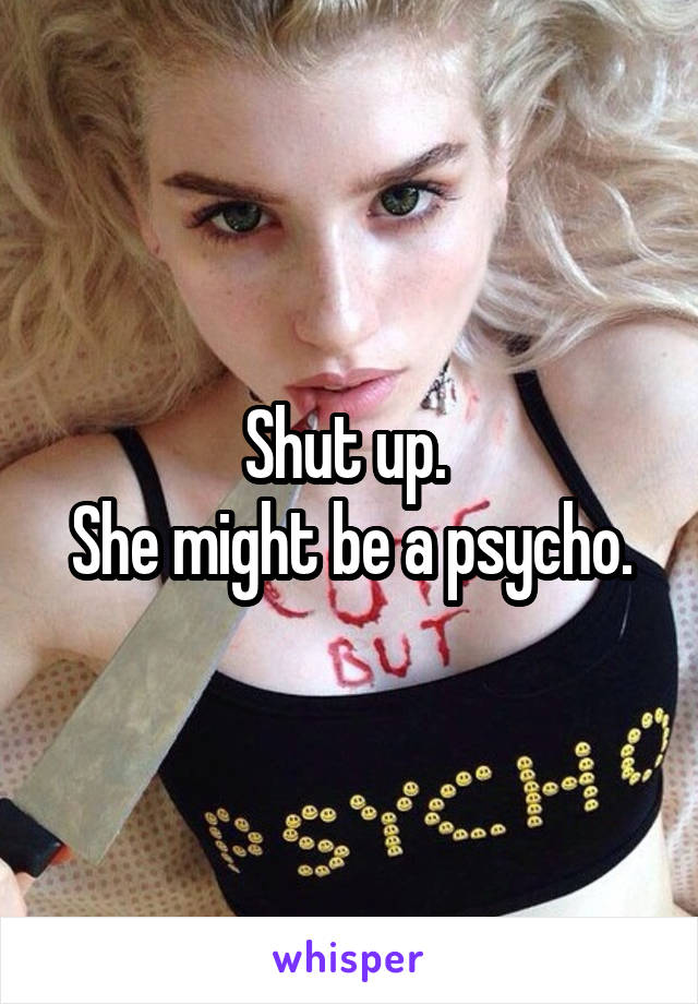 Shut up. 
She might be a psycho.