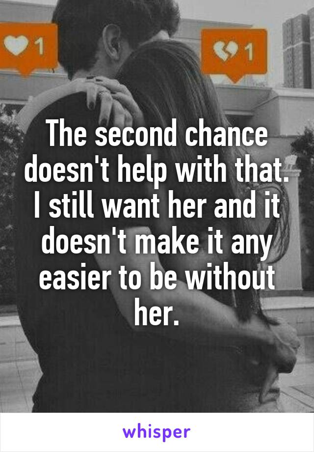 The second chance doesn't help with that. I still want her and it doesn't make it any easier to be without her.