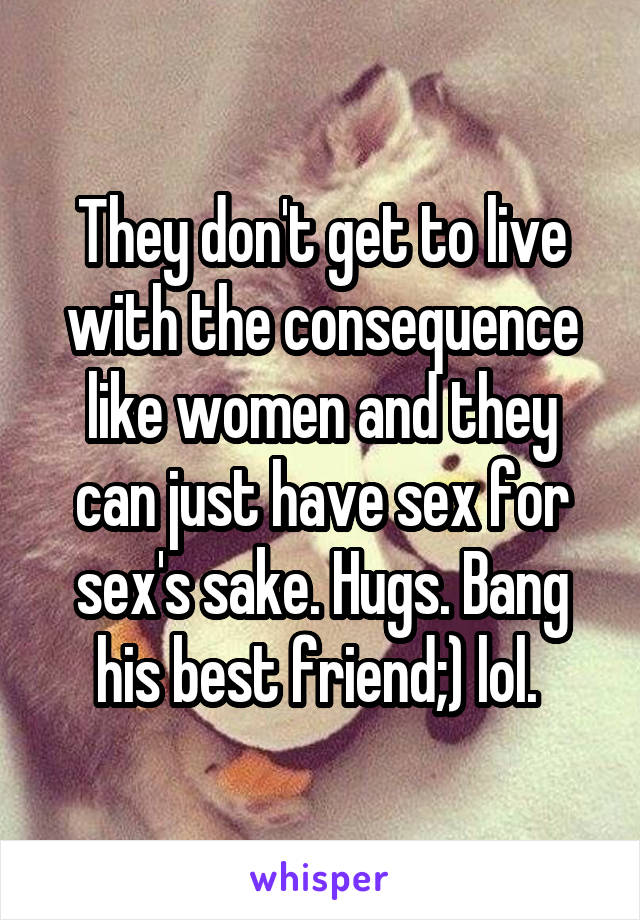 They don't get to live with the consequence like women and they can just have sex for sex's sake. Hugs. Bang his best friend;) lol. 