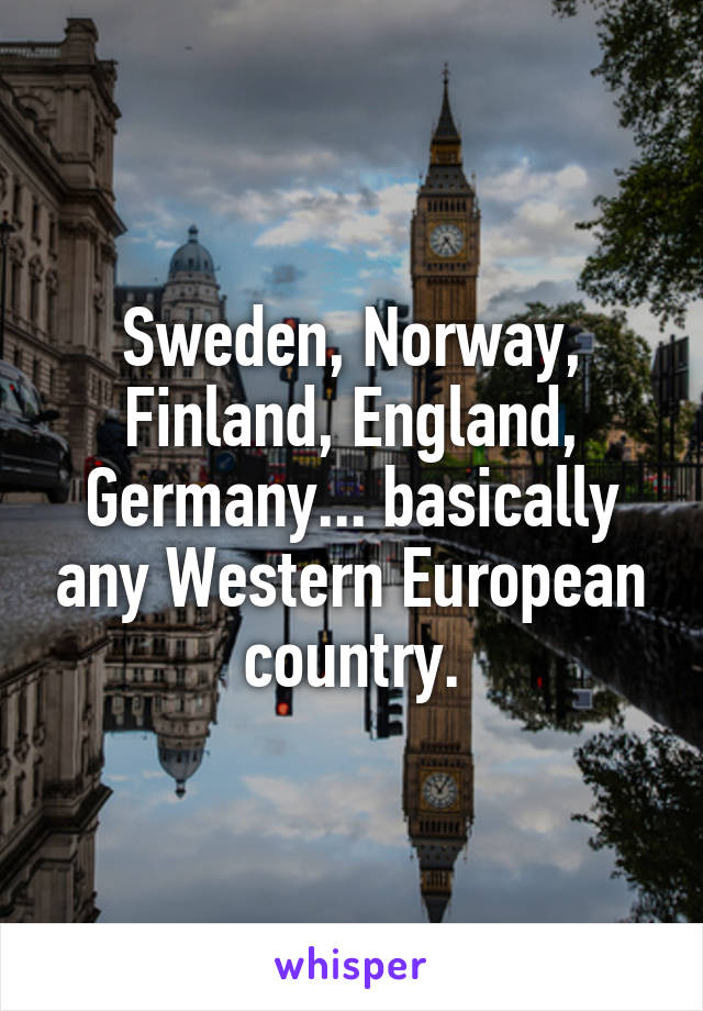 Sweden, Norway, Finland, England, Germany... basically any Western European country.