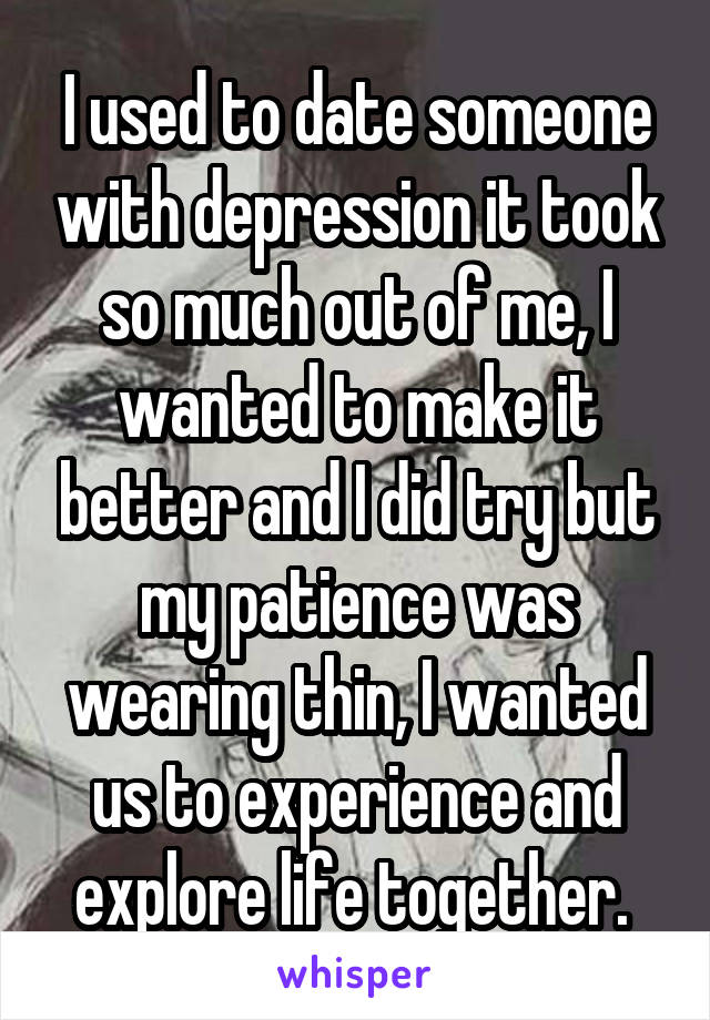 I used to date someone with depression it took so much out of me, I wanted to make it better and I did try but my patience was wearing thin, I wanted us to experience and explore life together. 