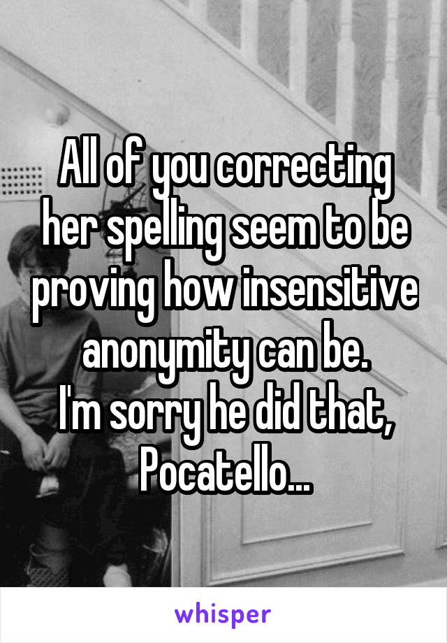 All of you correcting her spelling seem to be proving how insensitive anonymity can be.
I'm sorry he did that, Pocatello...