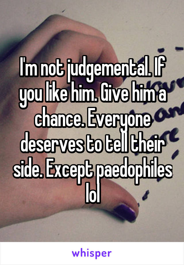 I'm not judgemental. If you like him. Give him a chance. Everyone deserves to tell their side. Except paedophiles lol