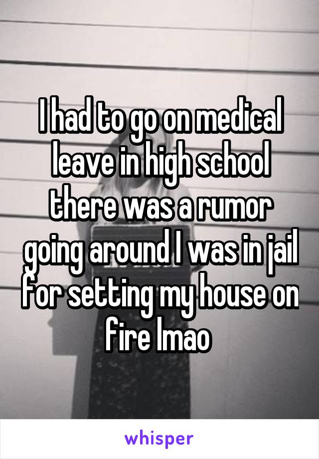 I had to go on medical leave in high school there was a rumor going around I was in jail for setting my house on fire lmao 